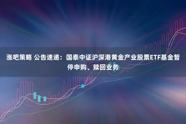 涨吧策略 公告速递：国泰中证沪深港黄金产业股票ETF基金暂停申购、赎回业务