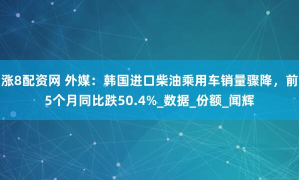涨8配资网 外媒：韩国进口柴油乘用车销量骤降，前5个月同比跌50.4%_数据_份额_闻辉
