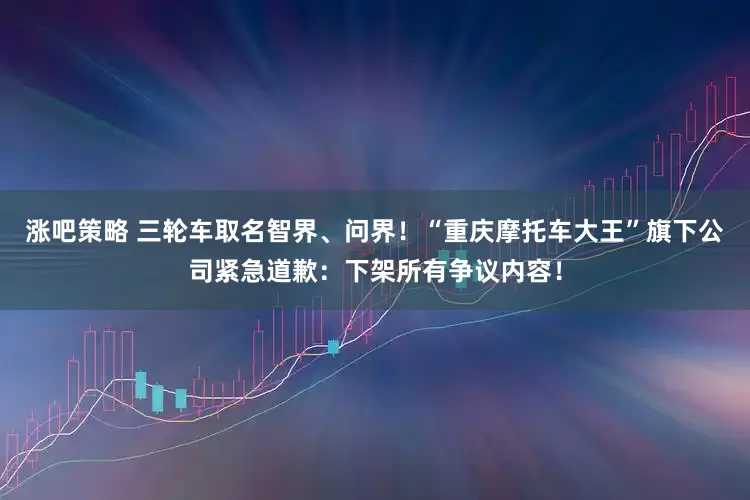 涨吧策略 三轮车取名智界、问界！“重庆摩托车大王”旗下公司紧急道歉：下架所有争议内容！